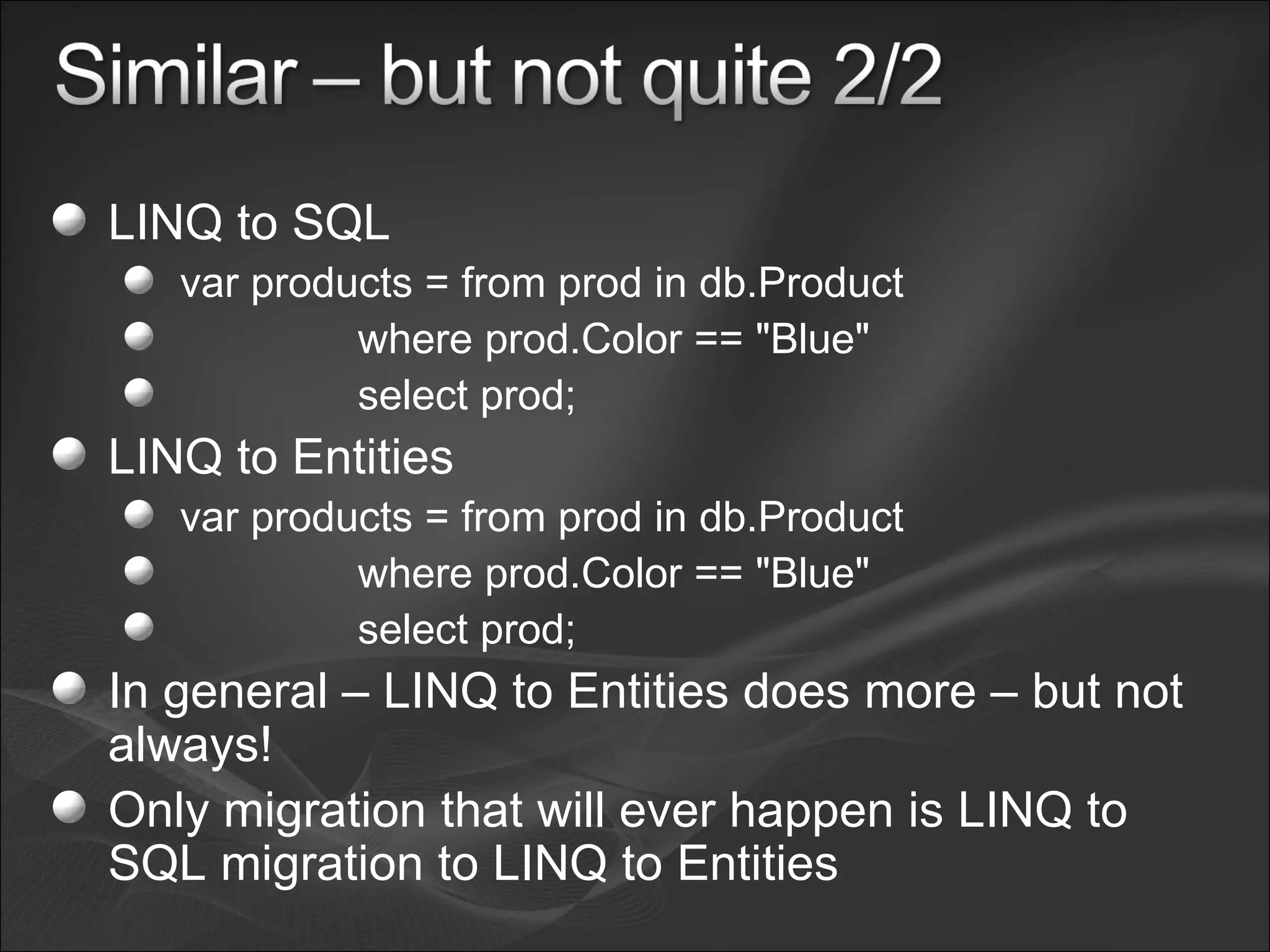 LINQ to SQL var products = from prod in db.Product where prod.Color == "Blue" select prod; LINQ to Entities var products = from prod in db.Product where prod.Color == "Blue" select prod; In general – LINQ to Entities does more – but not always! Only migration that will ever happen is LINQ to SQL migration to LINQ to Entities 