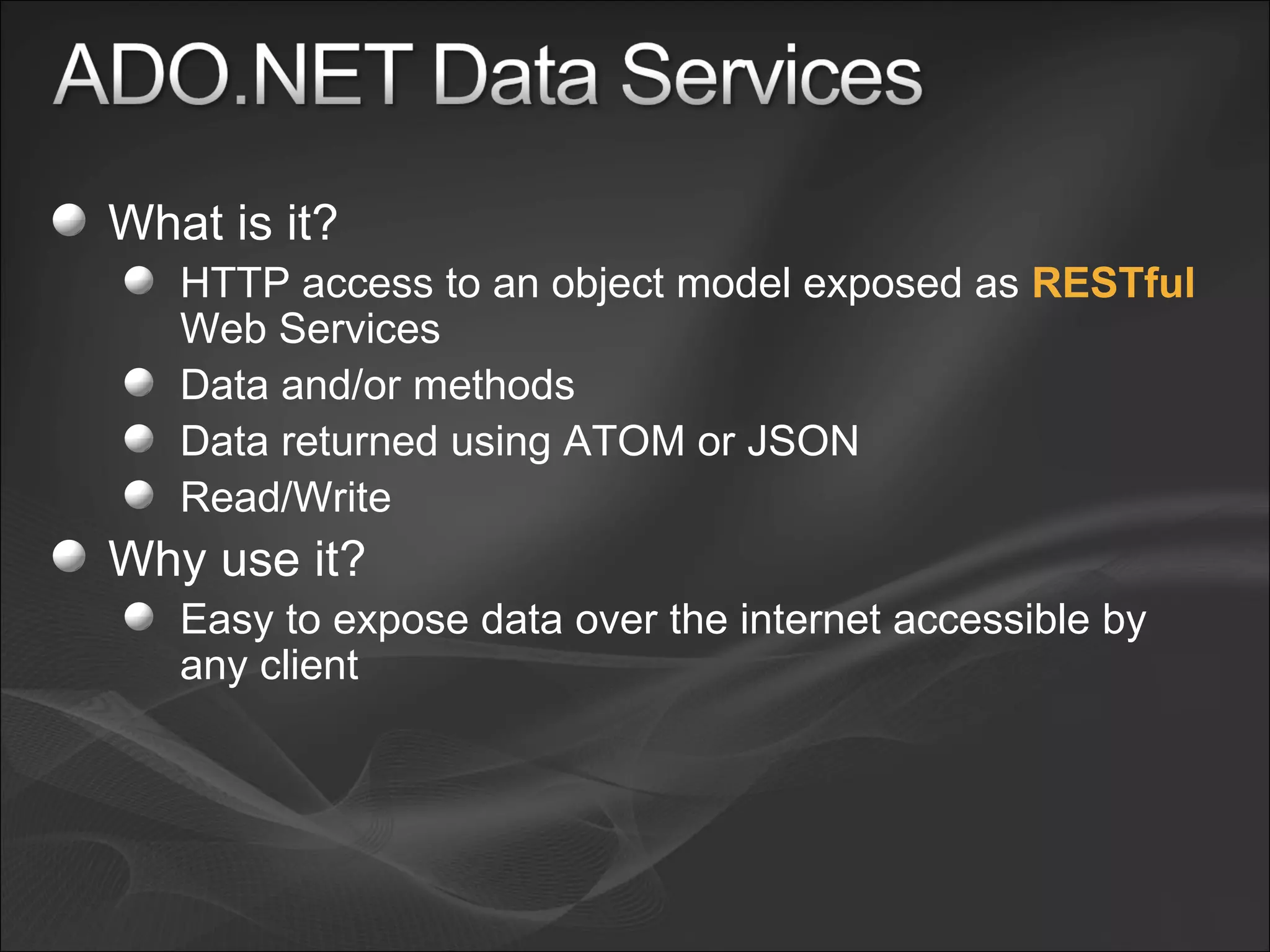 What is it? HTTP access to an object model exposed as  RESTful  Web Services Data and/or methods Data returned using ATOM or JSON Read/Write Why use it? Easy to expose data over the internet accessible by any client 