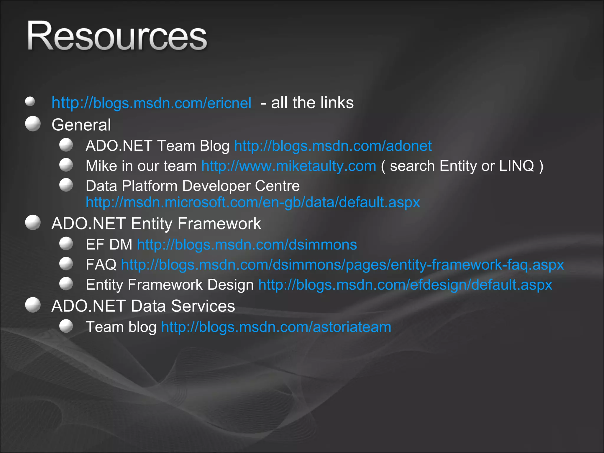 http:// blogs.msdn.com/ericnel   - all the links General ADO.NET Team Blog  http://blogs.msdn.com/adonet Mike in our team  http://www.miketaulty.com  ( search Entity or LINQ ) Data Platform Developer Centre  http://msdn.microsoft.com/en-gb/data/default.aspx   ADO.NET Entity Framework EF DM  http://blogs.msdn.com/dsimmons   FAQ  http://blogs.msdn.com/dsimmons/pages/entity-framework-faq.aspx   Entity Framework Design  http://blogs.msdn.com/efdesign/default.aspx   ADO.NET Data Services Team blog  http://blogs.msdn.com/astoriateam   