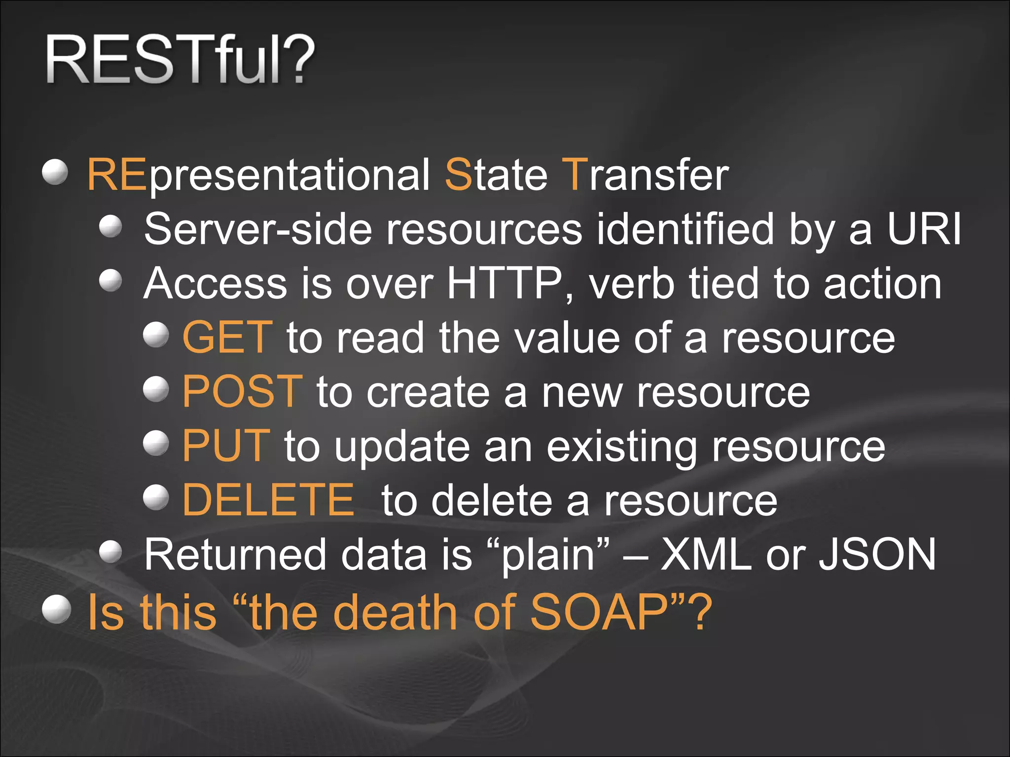 RE presentational  S tate  T ransfer Server-side resources identified by a URI Access is over HTTP, verb tied to action GET  to read the value of a resource POST  to create a new resource PUT  to update an existing resource DELETE   to delete a resource Returned data is “plain” – XML or JSON Is this “the death of SOAP”? 