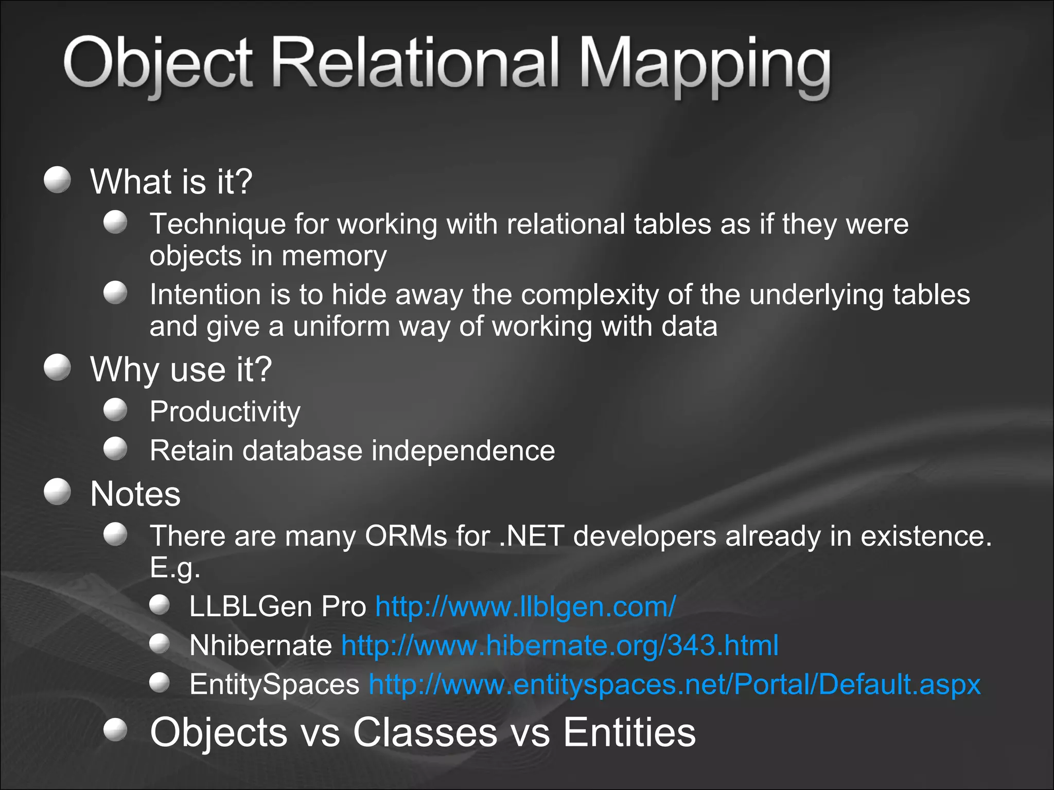What is it? Technique for working with relational tables as if they were objects in memory Intention is to hide away the complexity of the underlying tables and give a uniform way of working with data Why use it? Productivity Retain database independence Notes There are many ORMs for .NET developers already in existence. E.g. LLBLGen Pro  http://www.llblgen.com/ Nhibernate  http://www.hibernate.org/343.html EntitySpaces  http://www.entityspaces.net/Portal/Default.aspx Objects vs Classes vs Entities 