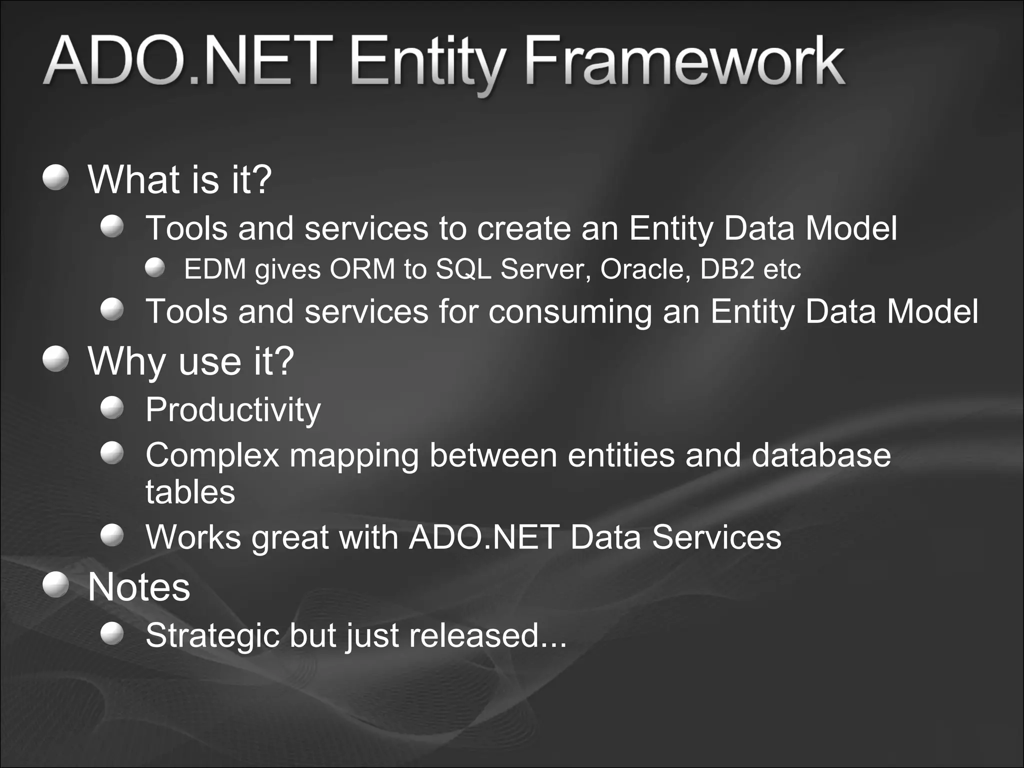 What is it? Tools and services to create an Entity Data Model EDM gives ORM to SQL Server, Oracle, DB2 etc Tools and services for consuming an Entity Data Model Why use it? Productivity Complex mapping between entities and database tables Works great with ADO.NET Data Services Notes Strategic but just released... 