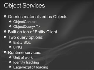 Queries materialized as Objects ObjectContext ObjectQuery<T> Built on top of Entity Client Two query options: Entity SQL LINQ Runtime services: Unit of work Identity tracking Eager/explicit loading 