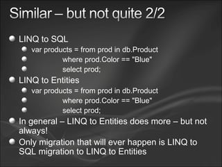 LINQ to SQL var products = from prod in db.Product where prod.Color == "Blue" select prod; LINQ to Entities var products = from prod in db.Product where prod.Color == "Blue" select prod; In general – LINQ to Entities does more – but not always! Only migration that will ever happen is LINQ to SQL migration to LINQ to Entities 