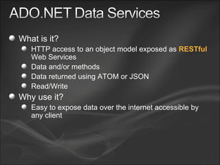 What is it? HTTP access to an object model exposed as  RESTful  Web Services Data and/or methods Data returned using ATOM or JSON Read/Write Why use it? Easy to expose data over the internet accessible by any client 