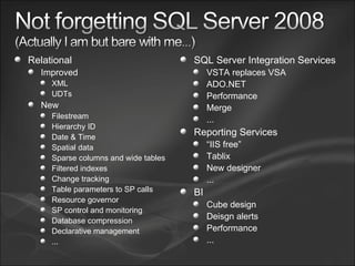 Relational Improved  XML UDTs New Filestream Hierarchy ID Date & Time Spatial data Sparse columns and wide tables Filtered indexes Change tracking Table parameters to SP calls Resource governor SP control and monitoring Database compression Declarative management ... SQL Server Integration Services VSTA replaces VSA ADO.NET Performance Merge ... Reporting Services “ IIS free” Tablix New designer ... BI Cube design Deisgn alerts Performance ... 
