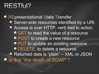 RE presentational  S tate  T ransfer Server-side resources identified by a URI Access is over HTTP, verb tied to action GET  to read the value of a resource POST  to create a new resource PUT  to update an existing resource DELETE   to delete a resource Returned data is “plain” – XML or JSON Is this “the death of SOAP”? 