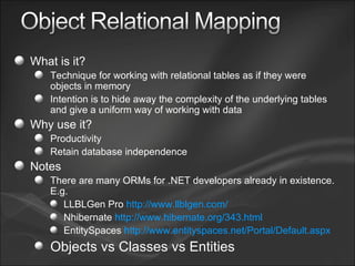 What is it? Technique for working with relational tables as if they were objects in memory Intention is to hide away the complexity of the underlying tables and give a uniform way of working with data Why use it? Productivity Retain database independence Notes There are many ORMs for .NET developers already in existence. E.g. LLBLGen Pro  http://www.llblgen.com/ Nhibernate  http://www.hibernate.org/343.html EntitySpaces  http://www.entityspaces.net/Portal/Default.aspx Objects vs Classes vs Entities 