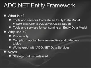 What is it? Tools and services to create an Entity Data Model EDM gives ORM to SQL Server, Oracle, DB2 etc Tools and services for consuming an Entity Data Model Why use it? Productivity Complex mapping between entities and database tables Works great with ADO.NET Data Services Notes Strategic but just released... 