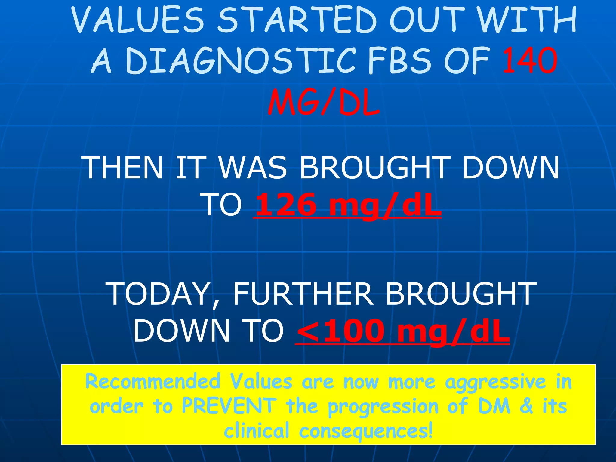 VALUES STARTED OUT WITH A DIAGNOSTIC FBS OF  140 MG/DL THEN IT WAS BROUGHT DOWN TO  126 mg/dL TODAY, FURTHER BROUGHT DOWN TO  <100 mg/dL Recommended Values are now more aggressive in order to PREVENT the progression of DM & its clinical consequences! 