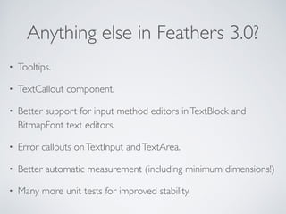 Anything else in Feathers 3.0?
• Tooltips.
• TextCallout component.
• Better support for input method editors inTextBlock and
BitmapFont text editors.
• Error callouts onTextInput andTextArea.
• Better automatic measurement (including minimum dimensions!)
• Many more unit tests for improved stability.
 