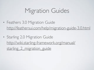 Migration Guides
• Feathers 3.0 Migration Guide 
http://feathersui.com/help/migration-guide-3.0.html
• Starling 2.0 Migration Guide 
http://wiki.starling-framework.org/manual/
starling_2_migration_guide
 