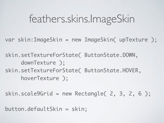 feathers.skins.ImageSkin
var skin:ImageSkin = new ImageSkin( upTexture ); 
 
skin.setTextureForState( ButtonState.DOWN, 
downTexture );
skin.setTextureForState( ButtonState.HOVER, 
hoverTexture ); 
 
skin.scale9Grid = new Rectangle( 2, 3, 2, 6 ); 
 
button.defaultSkin = skin;
 