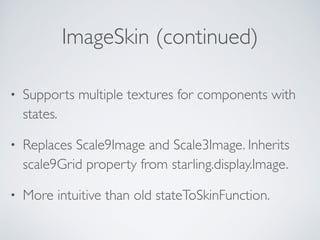 ImageSkin (continued)
• Supports multiple textures for components with
states.
• Replaces Scale9Image and Scale3Image. Inherits
scale9Grid property from starling.display.Image.
• More intuitive than old stateToSkinFunction.
 