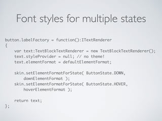 Font styles for multiple states
button.labelFactory = function():ITextRenderer 
{ 
var text:TextBlockTextRenderer = new TextBlockTextRenderer(); 
text.styleProvider = null; // no theme! 
text.elementFormat = defaultElementFormat; 
 
skin.setElementFormatForState( ButtonState.DOWN, 
downElementFormat ); 
skin.setElementFormatForState( ButtonState.HOVER, 
hoverElementFormat ); 
 
return text; 
};
 