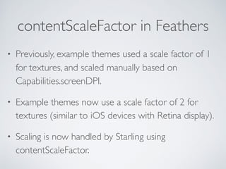 contentScaleFactor in Feathers
• Previously, example themes used a scale factor of 1
for textures, and scaled manually based on
Capabilities.screenDPI.
• Example themes now use a scale factor of 2 for
textures (similar to iOS devices with Retina display).
• Scaling is now handled by Starling using
contentScaleFactor.
 