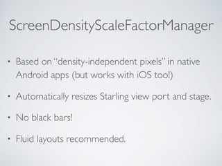 ScreenDensityScaleFactorManager
• Based on “density-independent pixels” in native
Android apps (but works with iOS too!)
• Automatically resizes Starling view port and stage.
• No black bars!
• Fluid layouts recommended.
 