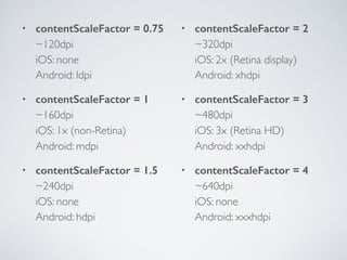• contentScaleFactor = 0.75 
~120dpi 
iOS: none 
Android: ldpi
• contentScaleFactor = 1 
~160dpi 
iOS: 1x (non-Retina) 
Android: mdpi
• contentScaleFactor = 1.5 
~240dpi 
iOS: none 
Android: hdpi
• contentScaleFactor = 2 
~320dpi 
iOS: 2x (Retina display) 
Android: xhdpi
• contentScaleFactor = 3 
~480dpi 
iOS: 3x (Retina HD) 
Android: xxhdpi
• contentScaleFactor = 4 
~640dpi 
iOS: none 
Android: xxxhdpi
 