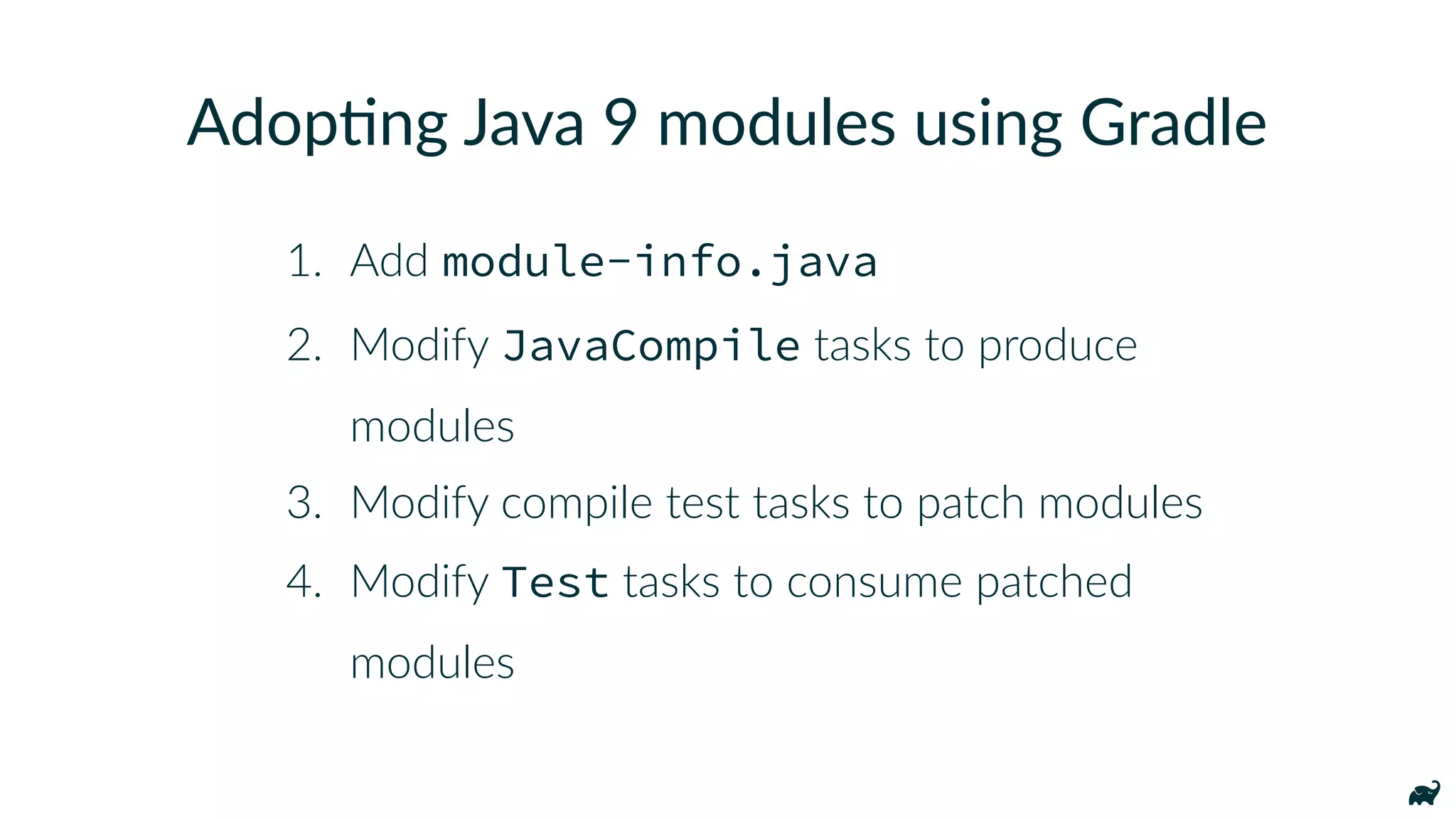 1. Add module-info.java
2. Modify JavaCompile tasks to produce
modules
3. Modify compile test tasks to patch modules
4. Modify Test tasks to consume patched
modules
Adop7ng Java 9 modules using Gradle
 
