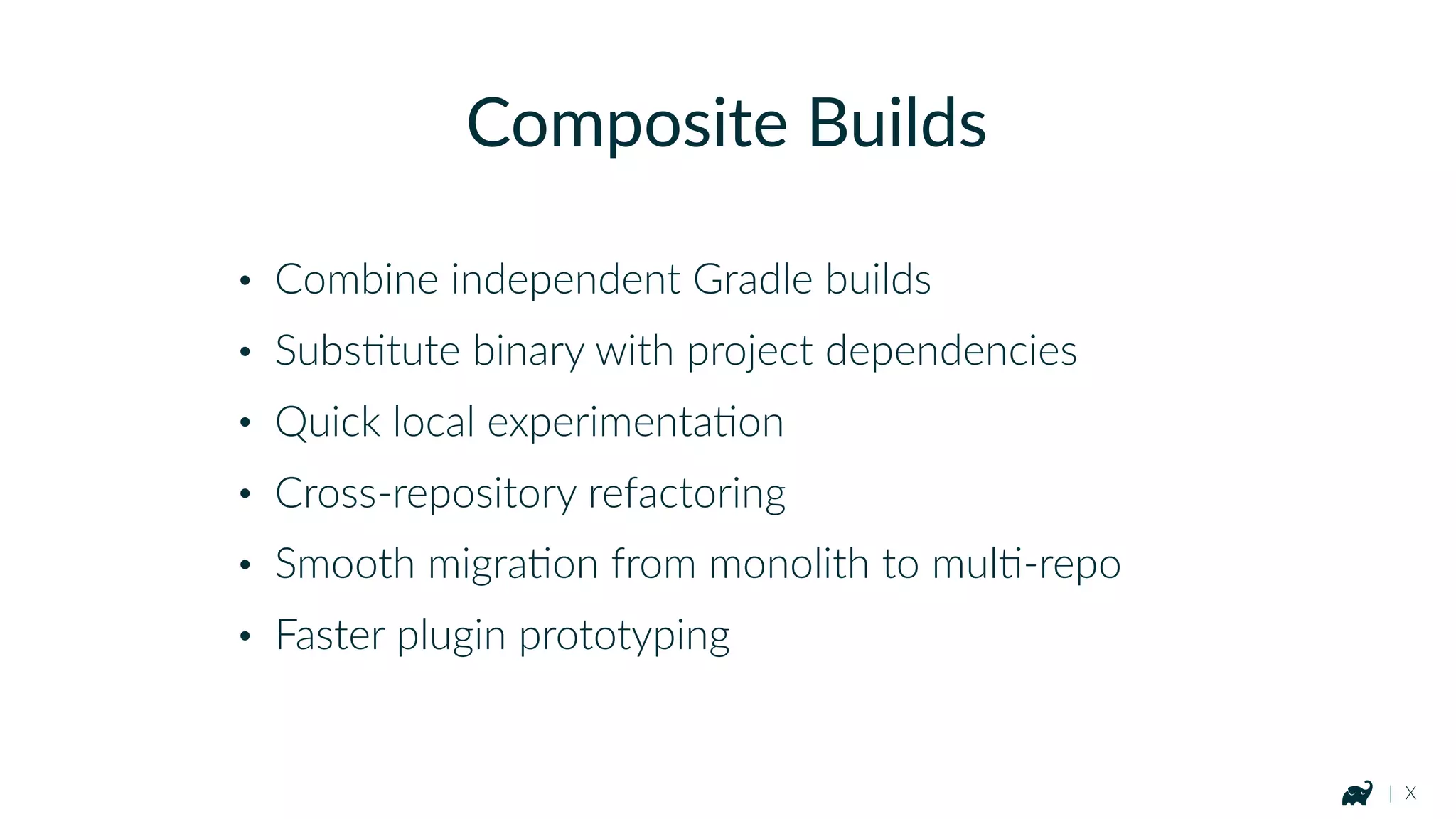 | X
Composite Builds
• Combine independent Gradle builds
• SubsKtute binary with project dependencies
• Quick local experimentaKon
• Cross-repository refactoring
• Smooth migraKon from monolith to mulK-repo
• Faster plugin prototyping
 