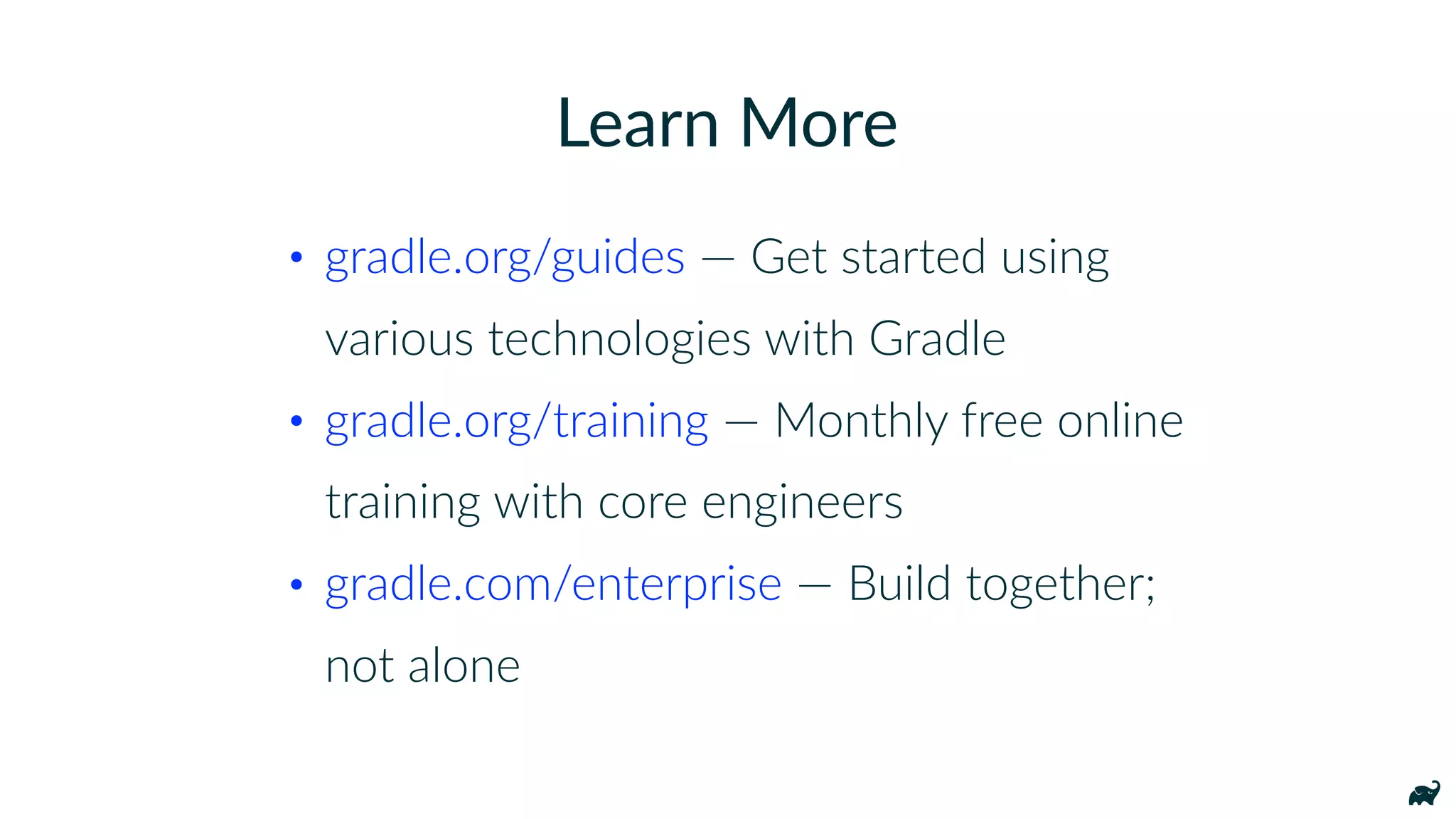 • gradle.org/guides — Get started using
various technologies with Gradle
• gradle.org/training — Monthly free online
training with core engineers
• gradle.com/enterprise — Build together;
not alone
Learn More
 