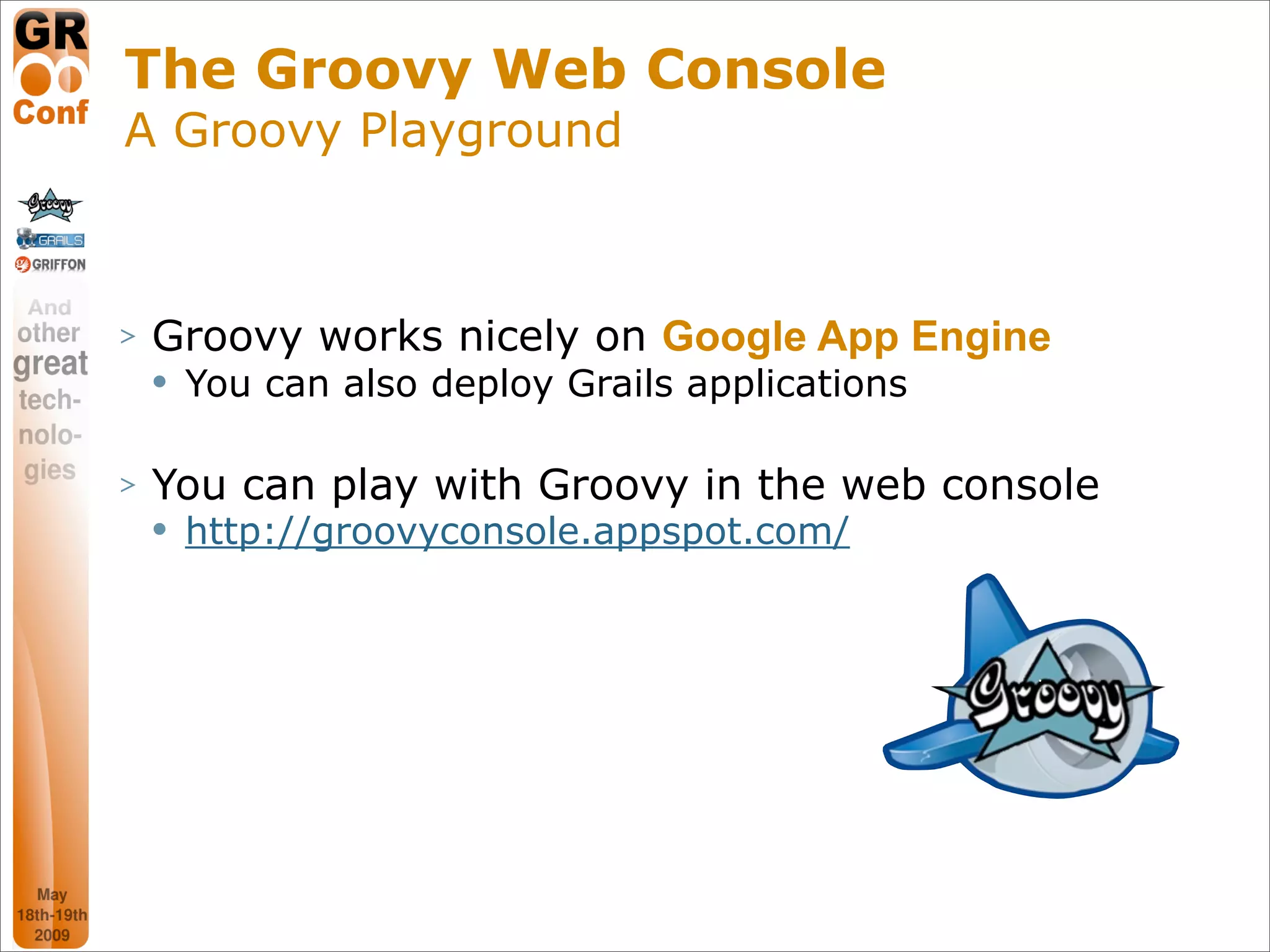 The Groovy Web Console
A Groovy Playground



>   Groovy works nicely on Google App Engine
       You can also deploy Grails applications

>   You can play with Groovy in the web console
       http://groovyconsole.appspot.com/




                                                  10
 