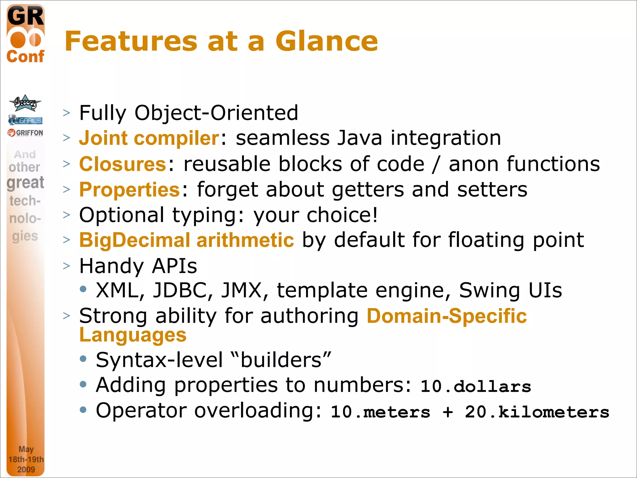 Features at a Glance

>   Fully Object-Oriented
>   Joint compiler: seamless Java integration
>   Closures: reusable blocks of code / anon functions
>   Properties: forget about getters and setters
>   Optional typing: your choice!
>   BigDecimal arithmetic by default for floating point
>   Handy APIs
     XML, JDBC, JMX, template engine, Swing UIs

>   Strong ability for authoring Domain-Specific
    Languages
     Syntax-level “builders”

     Adding properties to numbers: 10.dollars

     Operator overloading: 10.meters + 20.kilometers



                                                 12
 