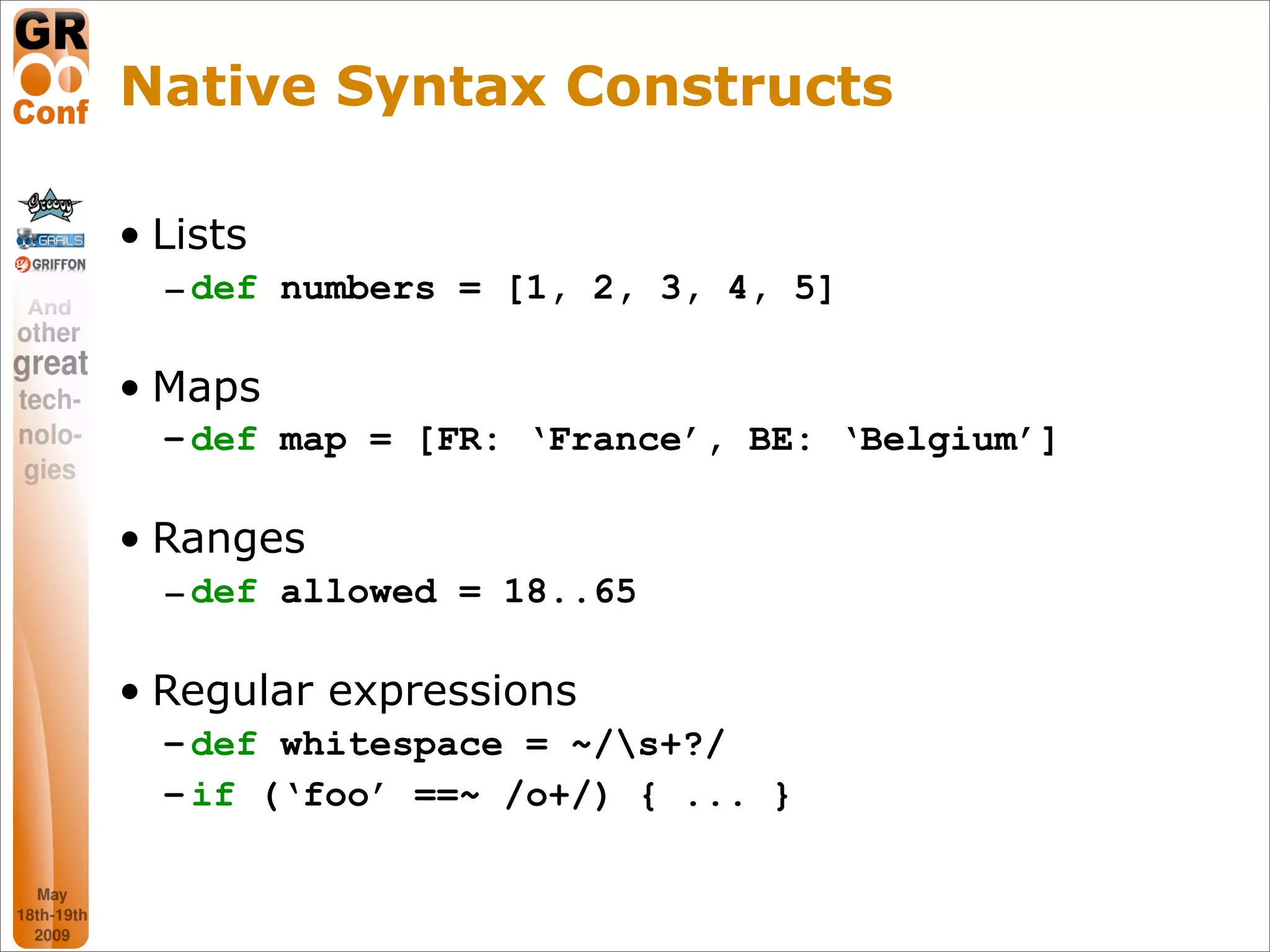 Native Syntax Constructs

• Lists
  – def numbers = [1, 2, 3, 4, 5]

• Maps
  – def map = [FR: ‘France’, BE: ‘Belgium’]

• Ranges
  – def allowed = 18..65

• Regular expressions
  – def whitespace = ~/s+?/
  – if (‘foo’ ==~ /o+/) { ... }


                                              14
 