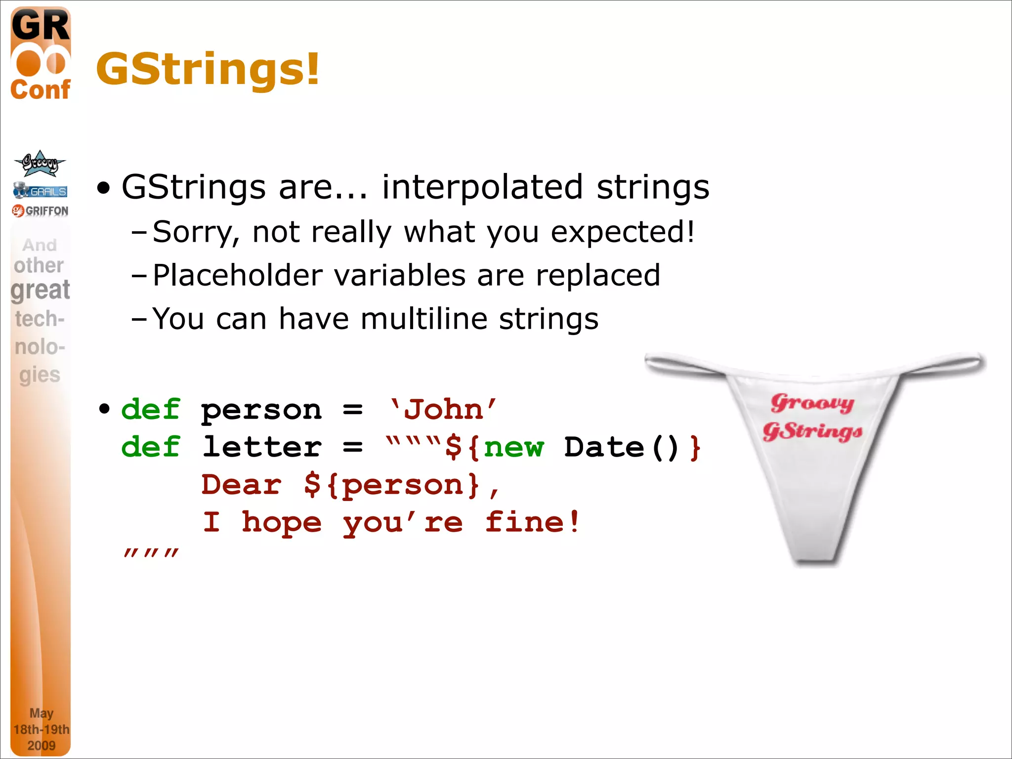 GStrings!

• GStrings are... interpolated strings
  – Sorry, not really what you expected!
  – Placeholder variables are replaced
  – You can have multiline strings


• def person = ‘John’
  def letter = “““${new Date()}
      Dear ${person},
      I hope you’re fine!
  ”””




                                           15
 