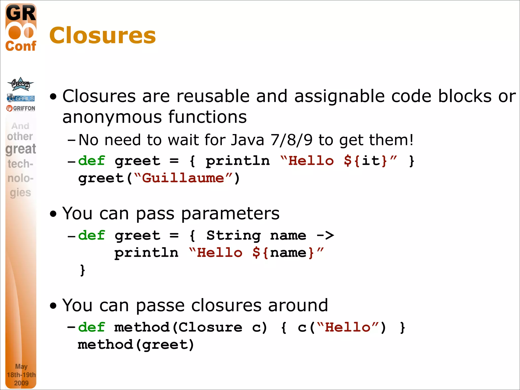 Closures

• Closures are reusable and assignable code blocks or
  anonymous functions
  – No need to wait for Java 7/8/9 to get them!
  – def greet = { println “Hello ${it}” }
    greet(“Guillaume”)

• You can pass parameters
  – def greet = { String name ->
        println “Hello ${name}”
    }

• You can passe closures around
  – def method(Closure c) { c(“Hello”) }
    method(greet)

                                                  16
 