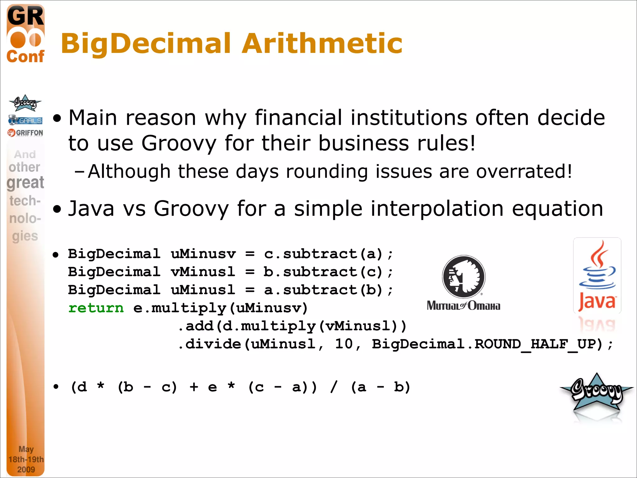 BigDecimal Arithmetic

• Main reason why financial institutions often decide
  to use Groovy for their business rules!
  – Although these days rounding issues are overrated!

• Java vs Groovy for a simple interpolation equation

• BigDecimal uMinusv = c.subtract(a);
  BigDecimal vMinusl = b.subtract(c);
  BigDecimal uMinusl = a.subtract(b);
  return e.multiply(uMinusv)
              .add(d.multiply(vMinusl))
              .divide(uMinusl, 10, BigDecimal.ROUND_HALF_UP);

• (d * (b - c) + e * (c - a)) / (a - b)



                                                      17
 