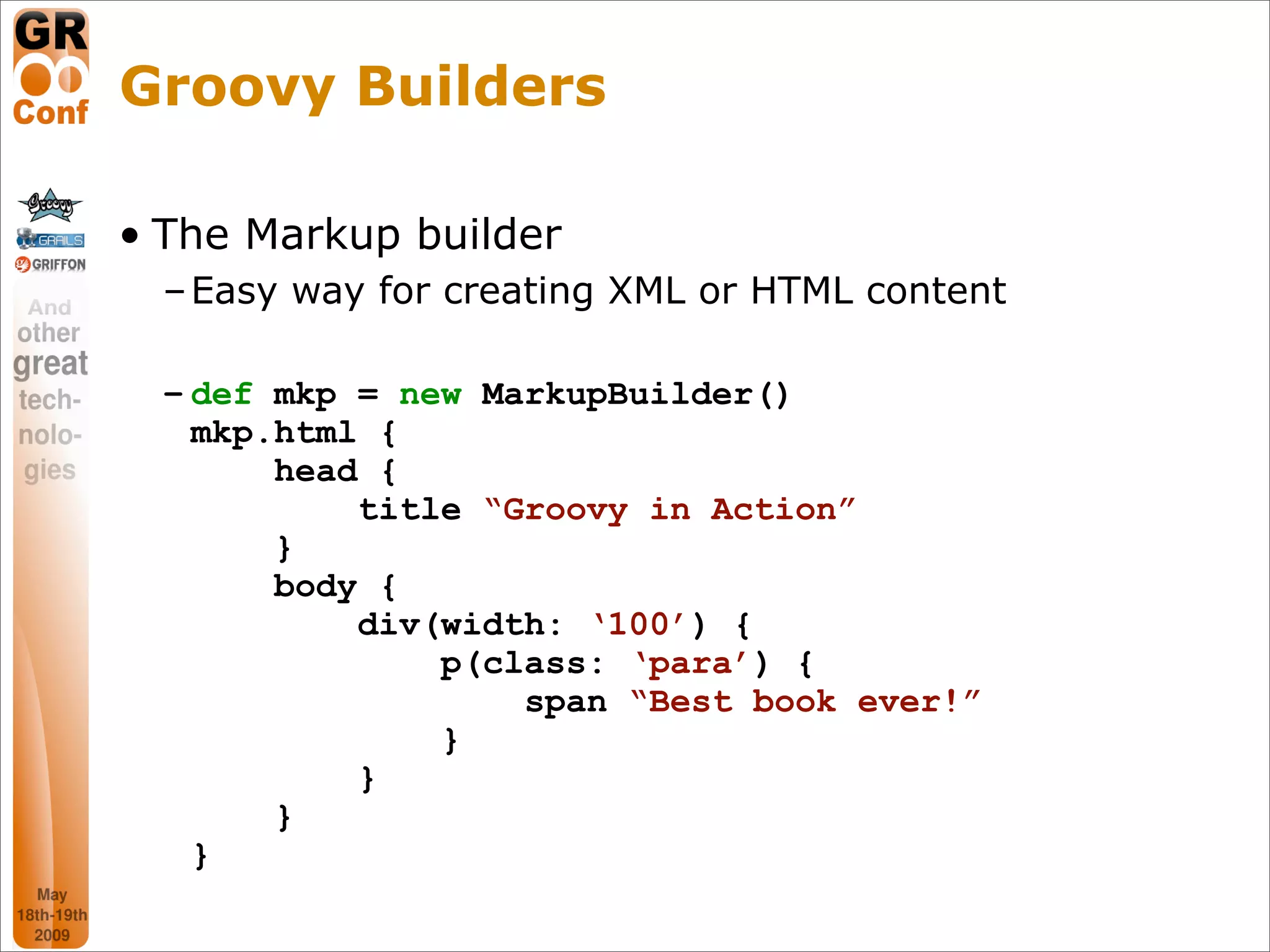 Groovy Builders

• The Markup builder
  – Easy way for creating XML or HTML content

  – def mkp = new MarkupBuilder()
    mkp.html {
        head {
            title “Groovy in Action”
        }
        body {
            div(width: ‘100’) {
                p(class: ‘para’) {
                    span “Best book ever!”
                }
            }
        }
    }
                                                18
 