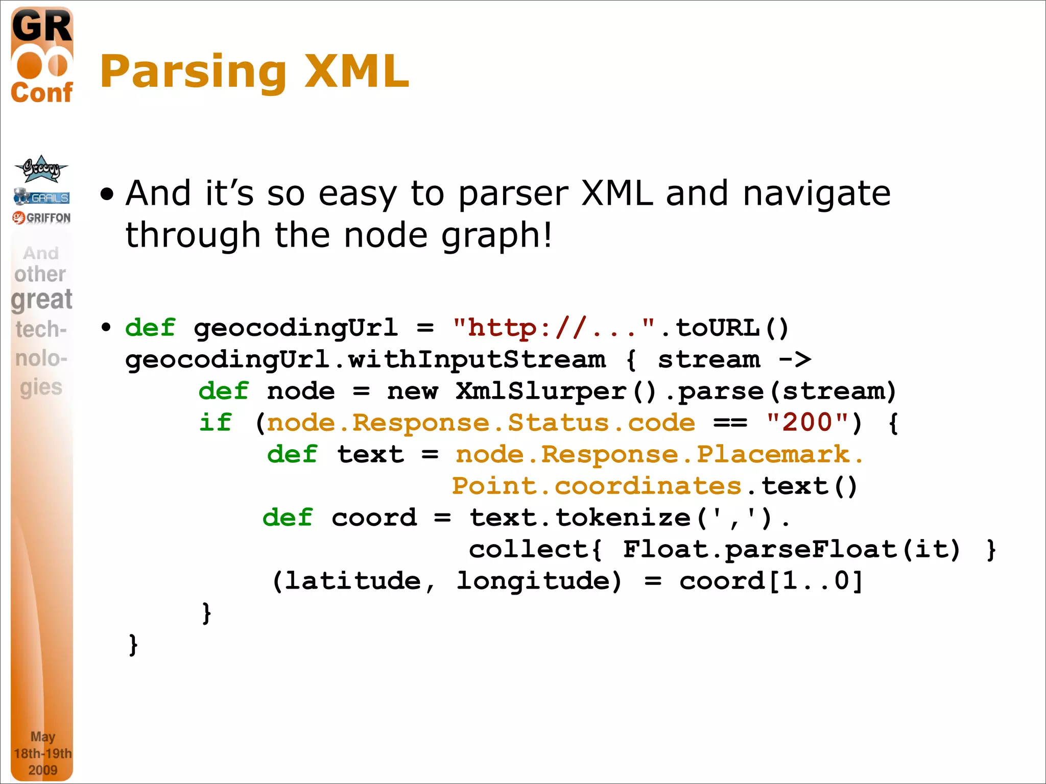 Parsing XML

• And it’s so easy to parser XML and navigate
  through the node graph!

• def geocodingUrl = "http://...".toURL()
  geocodingUrl.withInputStream { stream ->
      def node = new XmlSlurper().parse(stream)
      if (node.Response.Status.code == "200") {
          def text = node.Response.Placemark.
                     Point.coordinates.text()
          def coord = text.tokenize(',').
                      collect{ Float.parseFloat(it) }
          (latitude, longitude) = coord[1..0]
      }
  }



                                                19
 