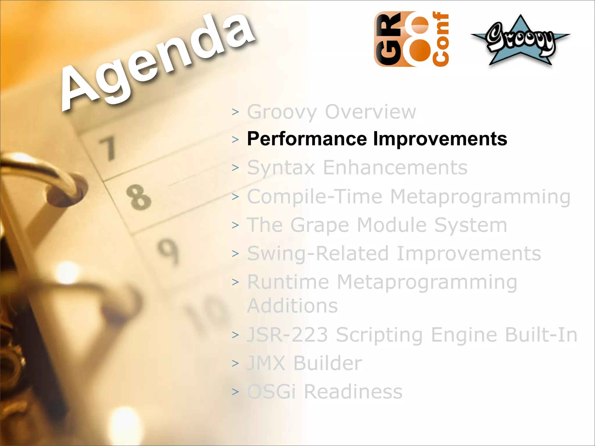 nda
Ag e
      >   Groovy Overview
      >   Performance Improvements
      >   Syntax Enhancements
      >   Compile-Time Metaprogramming
      >   The Grape Module System
      >   Swing-Related Improvements
      >   Runtime Metaprogramming
          Additions
      >   JSR-223 Scripting Engine Built-In
      >   JMX Builder
      >   OSGi Readiness
                                    20
 
