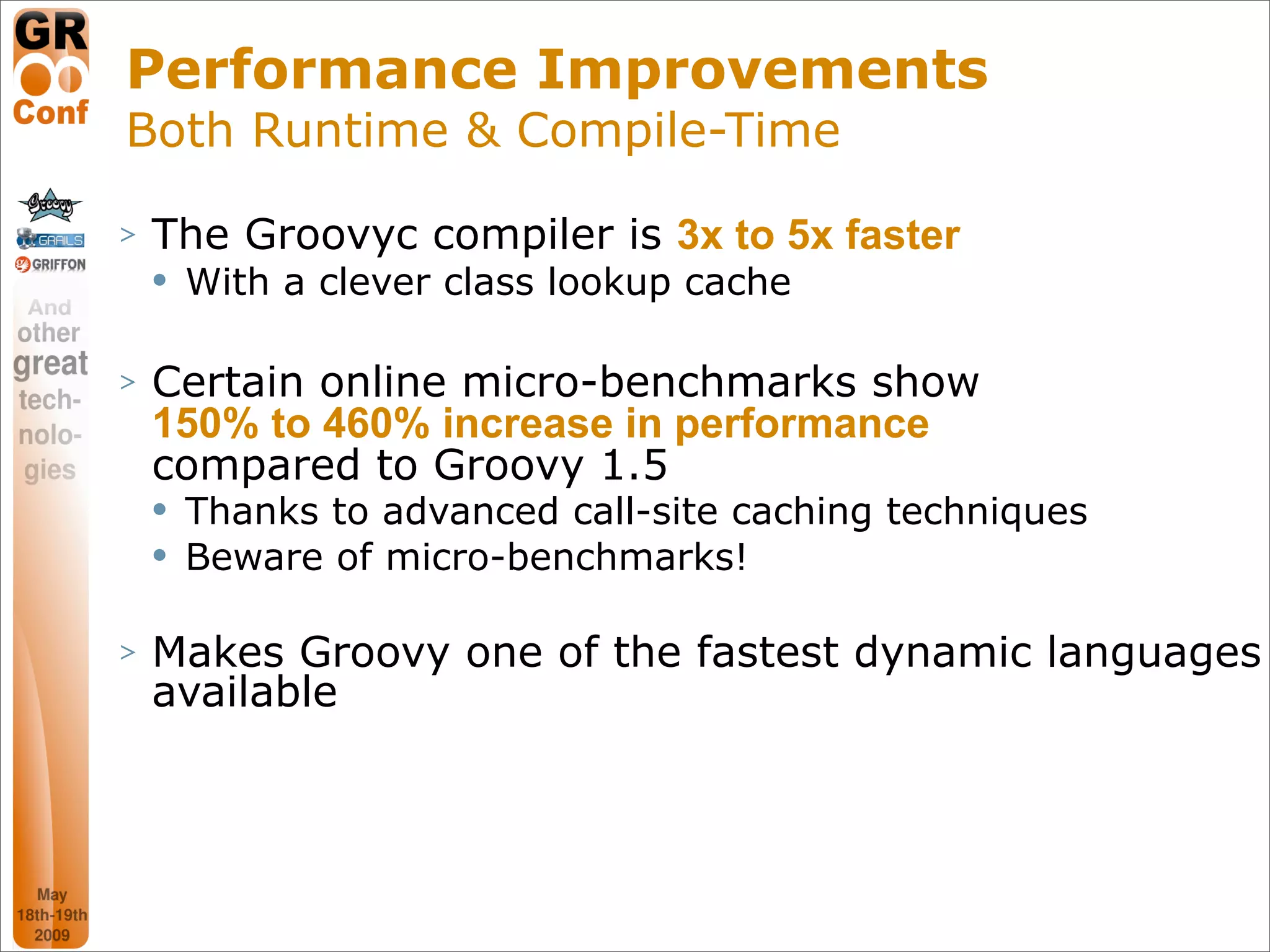 Performance Improvements
Both Runtime & Compile-Time

>   The Groovyc compiler is 3x to 5x faster
       With a clever class lookup cache

>   Certain online micro-benchmarks show
    150% to 460% increase in performance
    compared to Groovy 1.5
       Thanks to advanced call-site caching techniques
       Beware of micro-benchmarks!

>   Makes Groovy one of the fastest dynamic languages
    available




                                                          21
 
