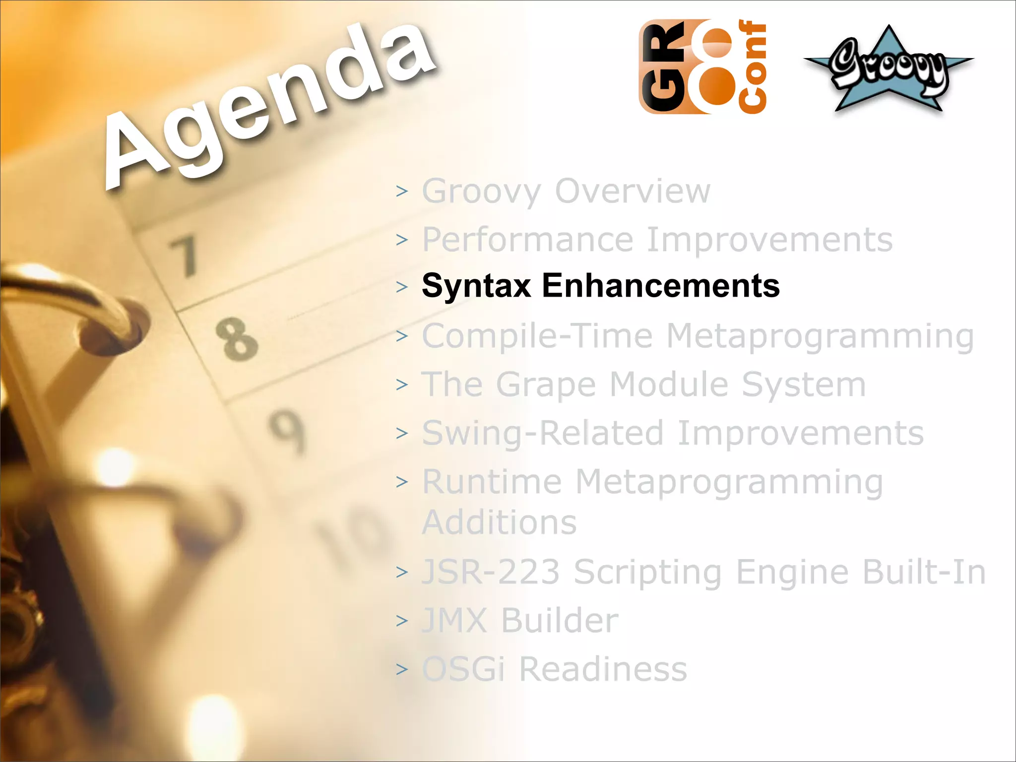 nda
Ag e
      >   Groovy Overview
      >   Performance Improvements
      >   Syntax Enhancements
      >   Compile-Time Metaprogramming
      >   The Grape Module System
      >   Swing-Related Improvements
      >   Runtime Metaprogramming
          Additions
      >   JSR-223 Scripting Engine Built-In
      >   JMX Builder
      >   OSGi Readiness
                                    22
 