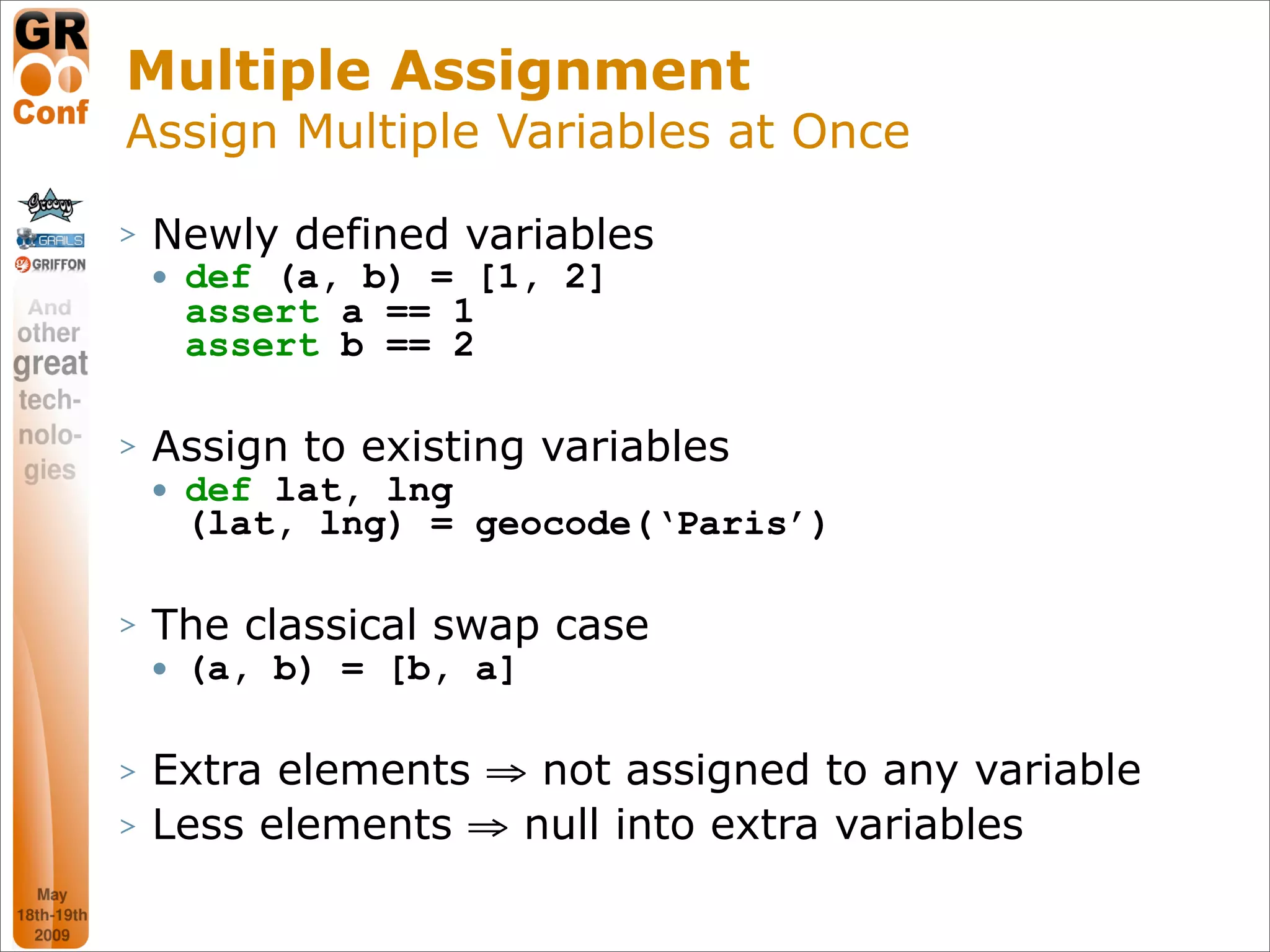 Multiple Assignment
Assign Multiple Variables at Once
>   Newly defined variables
       def (a, b) = [1, 2]
        assert a == 1
        assert b == 2

>   Assign to existing variables
       def lat, lng
        (lat, lng) = geocode(‘Paris’)

>   The classical swap case
       (a, b) = [b, a]

>   Extra elements ⇒ not assigned to any variable
>   Less elements ⇒ null into extra variables

                                               23
 