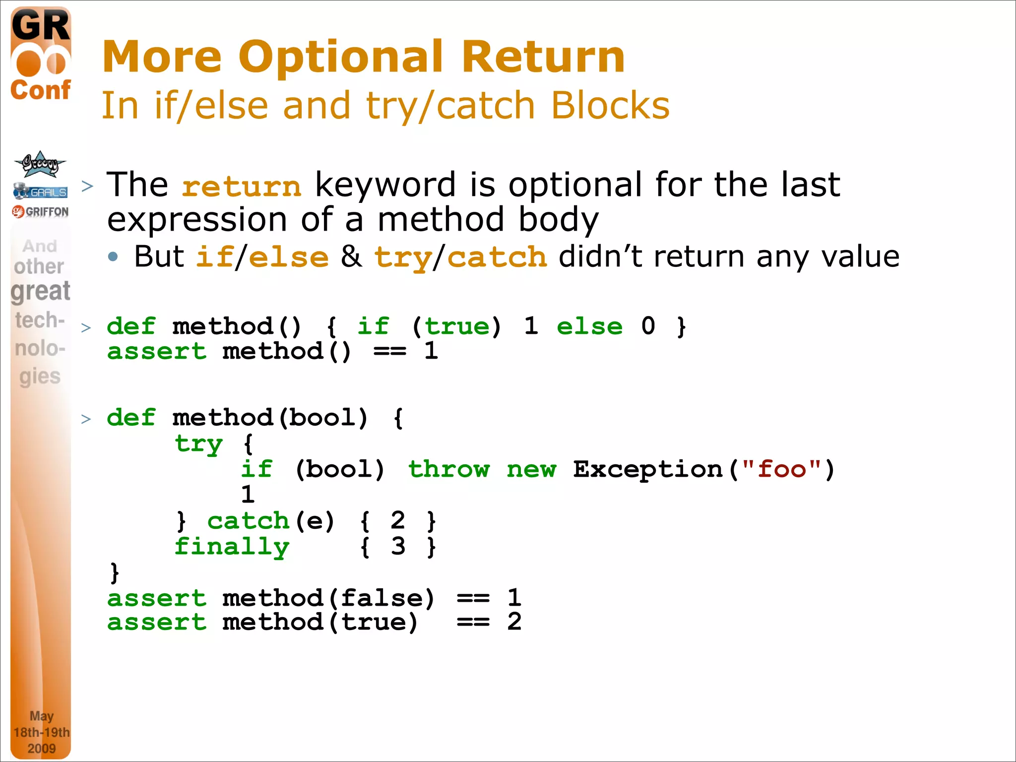 More Optional Return
    In if/else and try/catch Blocks
>   The return keyword is optional for the last
    expression of a method body
     But if/else & try/catch didn’t return any value



>   def method() { if (true) 1 else 0 }
    assert method() == 1

>   def method(bool) {
        try {
            if (bool) throw new Exception("foo")
            1
        } catch(e) { 2 }
        finally    { 3 }
    }
    assert method(false) == 1
    assert method(true) == 2



                                                   24
 