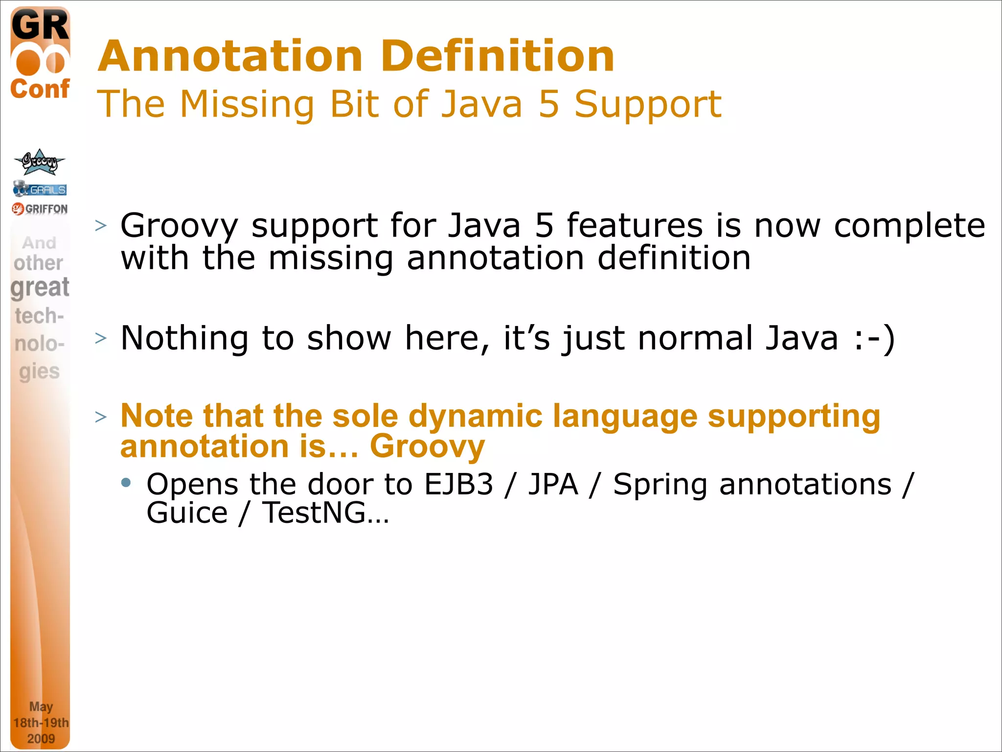 Annotation Definition
The Missing Bit of Java 5 Support


>   Groovy support for Java 5 features is now complete
    with the missing annotation definition

>   Nothing to show here, it’s just normal Java :-)

>   Note that the sole dynamic language supporting
    annotation is… Groovy
       Opens the door to EJB3 / JPA / Spring annotations /
        Guice / TestNG…




                                                       25
 