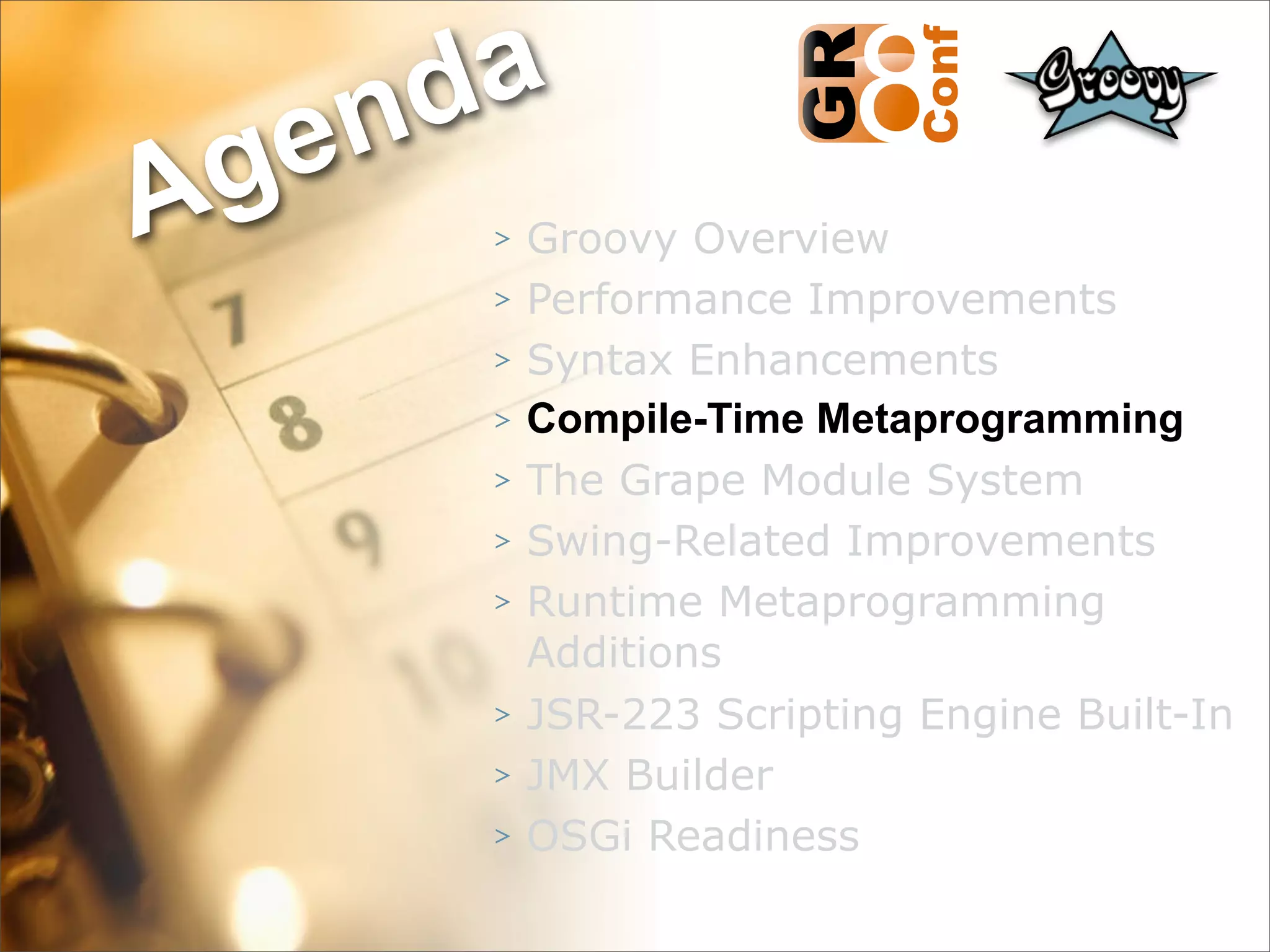 nda
Ag e
      >   Groovy Overview
      >   Performance Improvements
      >   Syntax Enhancements
      >   Compile-Time Metaprogramming
      >   The Grape Module System
      >   Swing-Related Improvements
      >   Runtime Metaprogramming
          Additions
      >   JSR-223 Scripting Engine Built-In
      >   JMX Builder
      >   OSGi Readiness
                                    26
 
