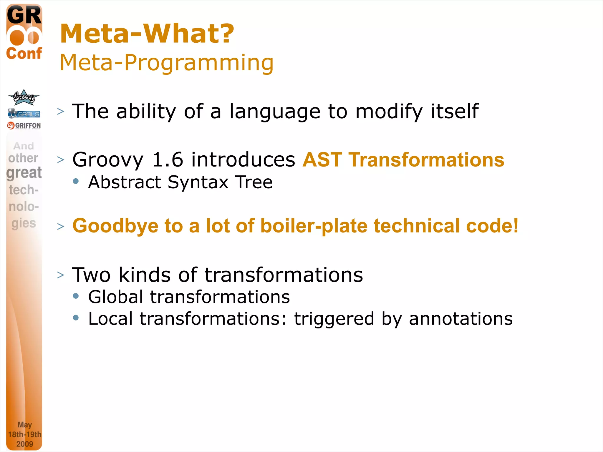 Meta-What?
Meta-Programming
>   The ability of a language to modify itself

>   Groovy 1.6 introduces AST Transformations
       Abstract Syntax Tree

>   Goodbye to a lot of boiler-plate technical code!

>   Two kinds of transformations
       Global transformations
       Local transformations: triggered by annotations




                                                          27
 