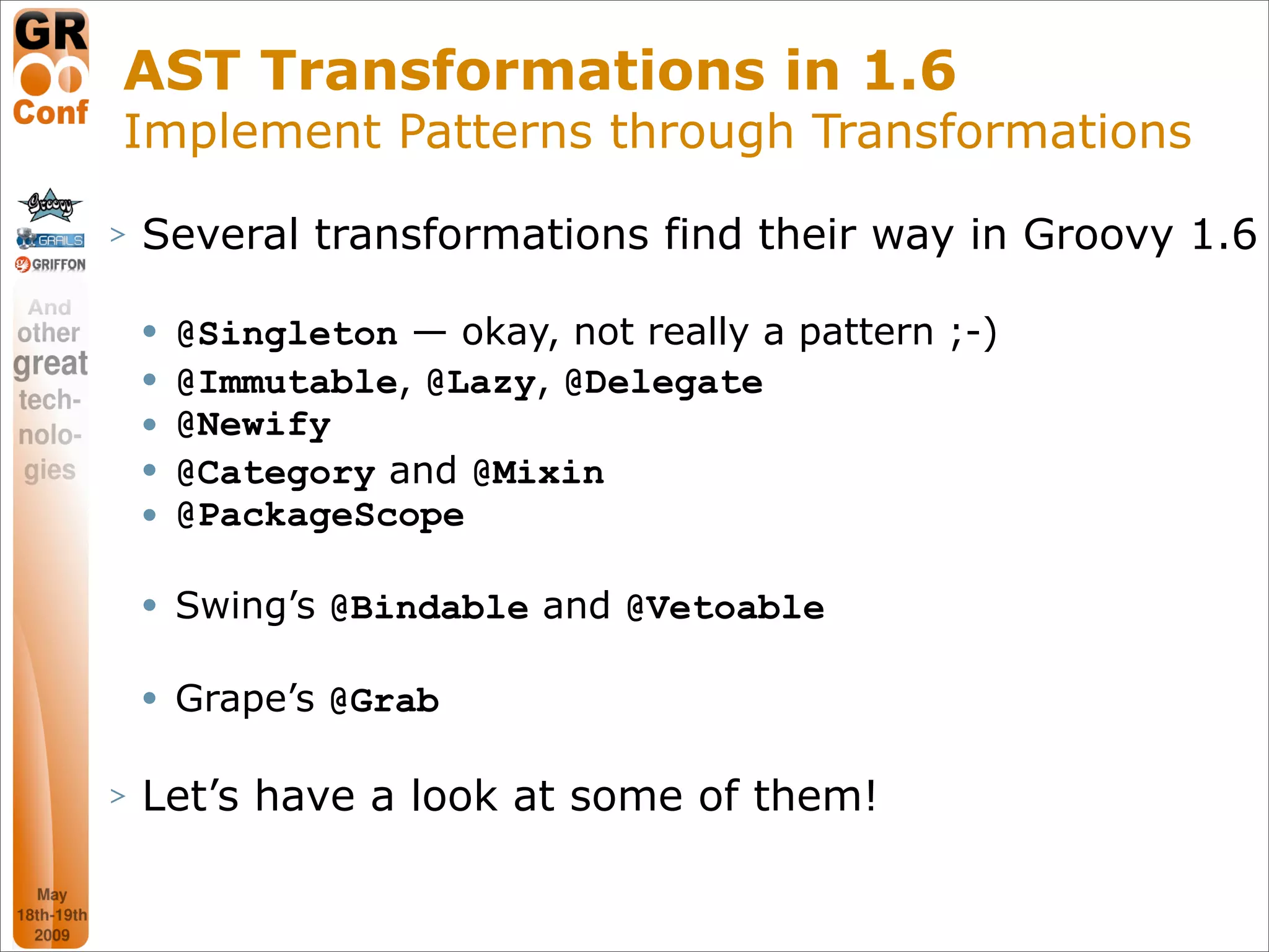 AST Transformations in 1.6
Implement Patterns through Transformations
>   Several transformations find their way in Groovy 1.6

       @Singleton — okay, not really a pattern ;-)
       @Immutable, @Lazy, @Delegate
       @Newify
       @Category and @Mixin
       @PackageScope

       Swing’s @Bindable and @Vetoable

       Grape’s @Grab

>   Let’s have a look at some of them!

                                                      28
 