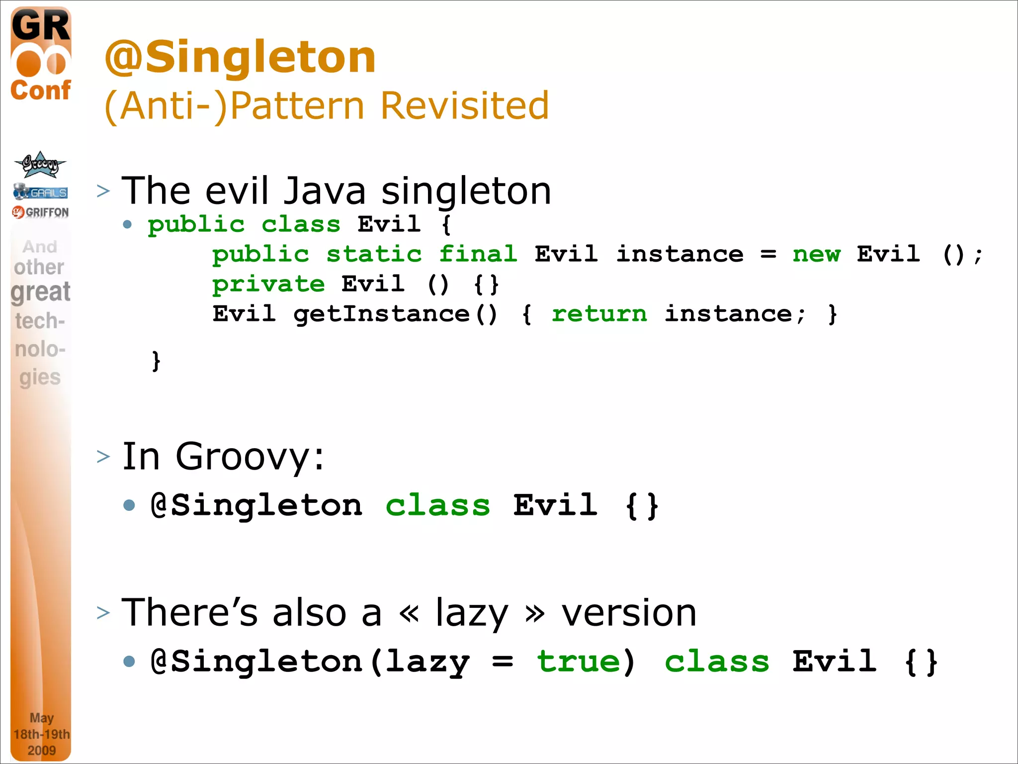 @Singleton
(Anti-)Pattern Revisited

>   The evil Java singleton
       public class Evil {
            public static final Evil instance = new Evil ();
            private Evil () {}
            Evil getInstance() { return instance; }
        }


>   In Groovy:
       @Singleton class Evil {}

>   There’s also a « lazy » version
       @Singleton(lazy = true) class Evil {}

                                                     29
 