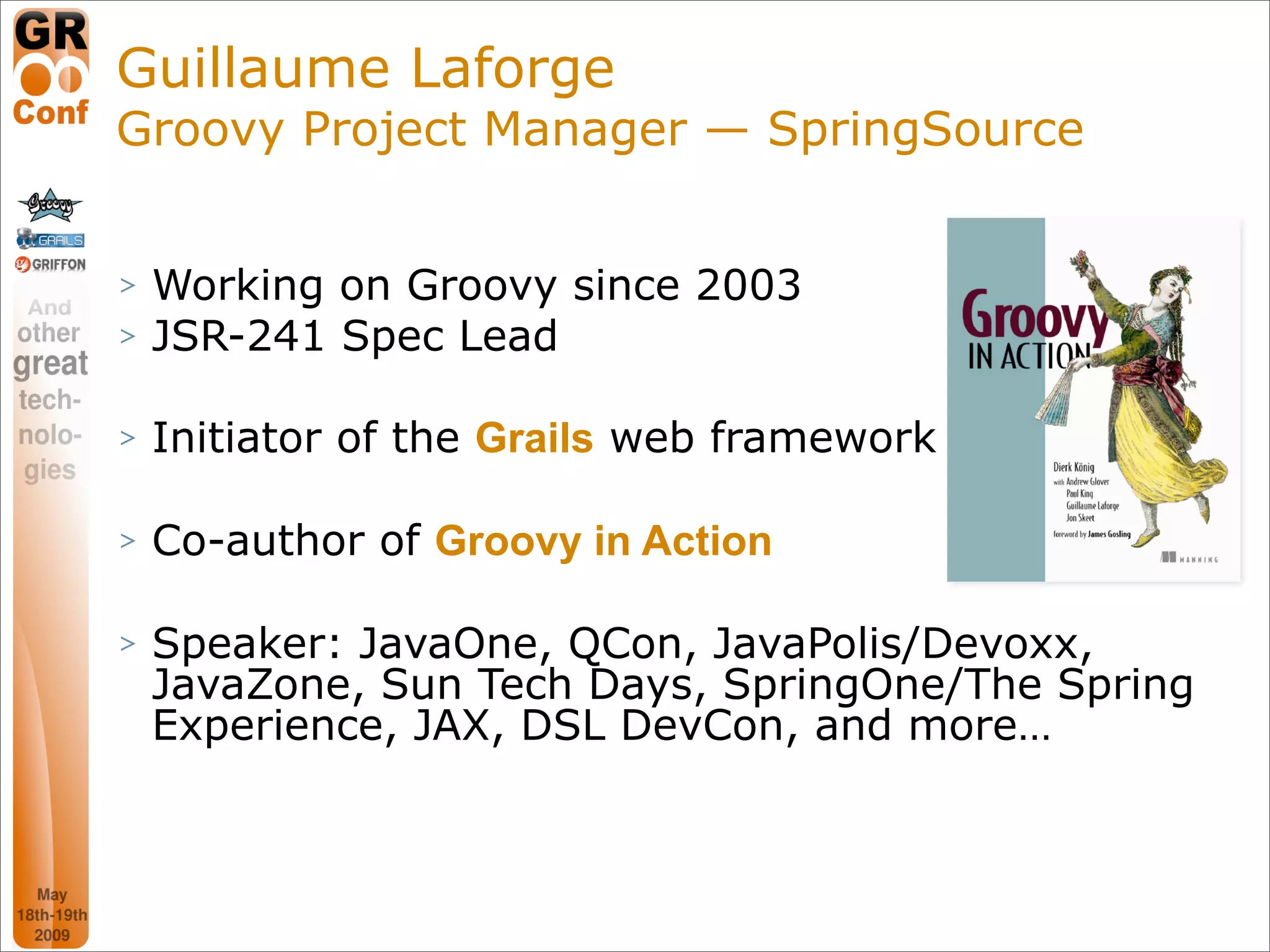 Guillaume Laforge
Groovy Project Manager — SpringSource


>   Working on Groovy since 2003
>   JSR-241 Spec Lead

>   Initiator of the Grails web framework

>   Co-author of Groovy in Action

>   Speaker: JavaOne, QCon, JavaPolis/Devoxx,
    JavaZone, Sun Tech Days, SpringOne/The Spring
    Experience, JAX, DSL DevCon, and more…



                                             3
 