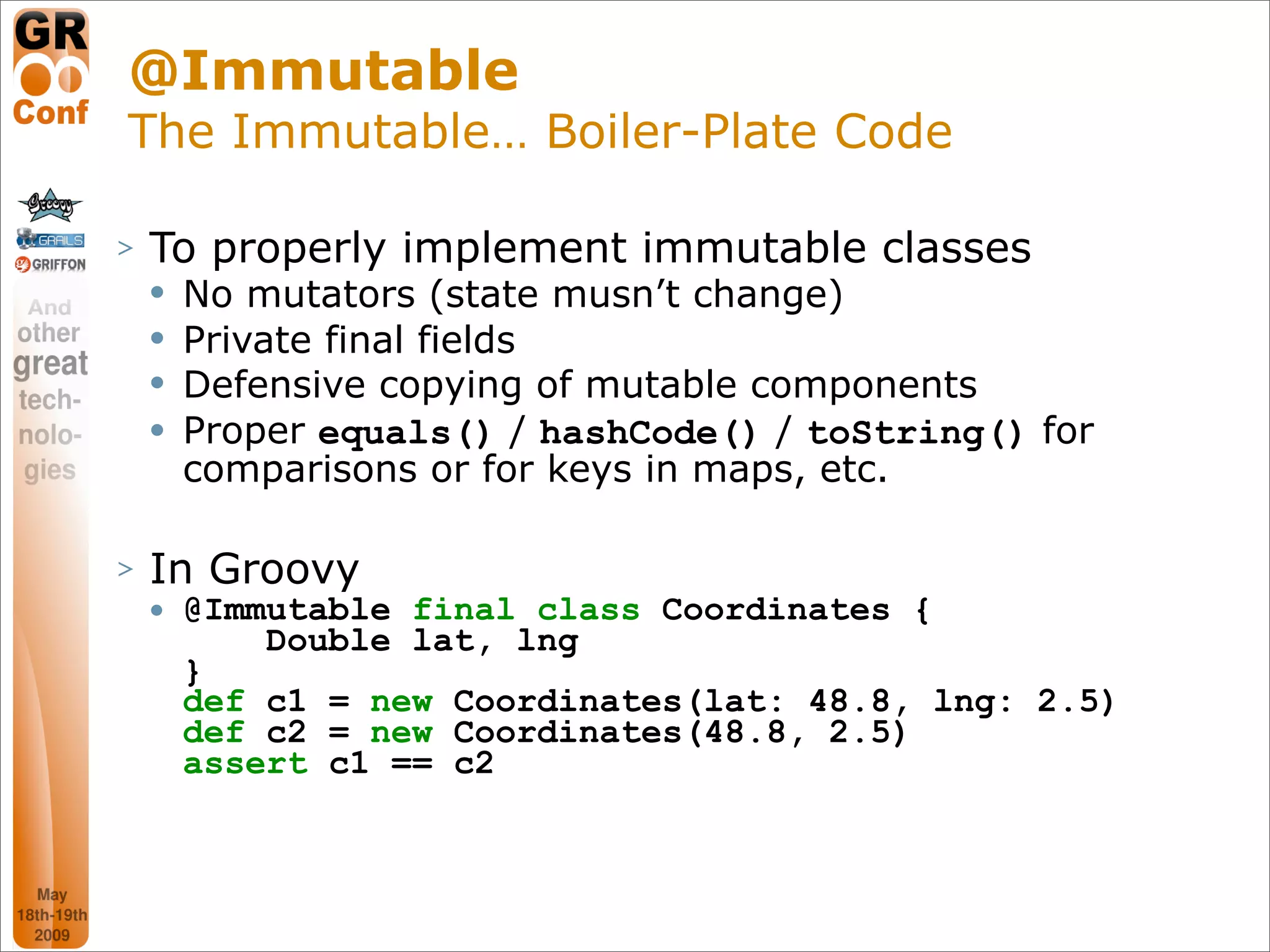 @Immutable
The Immutable… Boiler-Plate Code

>   To properly implement immutable classes
       No mutators (state musn’t change)
       Private final fields
       Defensive copying of mutable components
       Proper equals() / hashCode() / toString() for
        comparisons or for keys in maps, etc.

>   In Groovy
       @Immutable final class Coordinates {
            Double lat, lng
        }
        def c1 = new Coordinates(lat: 48.8, lng: 2.5)
        def c2 = new Coordinates(48.8, 2.5)
        assert c1 == c2



                                                        30
 