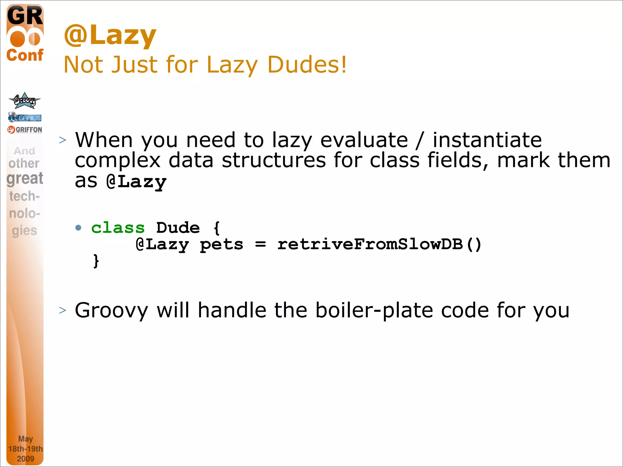 @Lazy
Not Just for Lazy Dudes!


>   When you need to lazy evaluate / instantiate
    complex data structures for class fields, mark them
    as @Lazy

       class Dude {
            @Lazy pets = retriveFromSlowDB()
        }

>   Groovy will handle the boiler-plate code for you




                                                 31
 