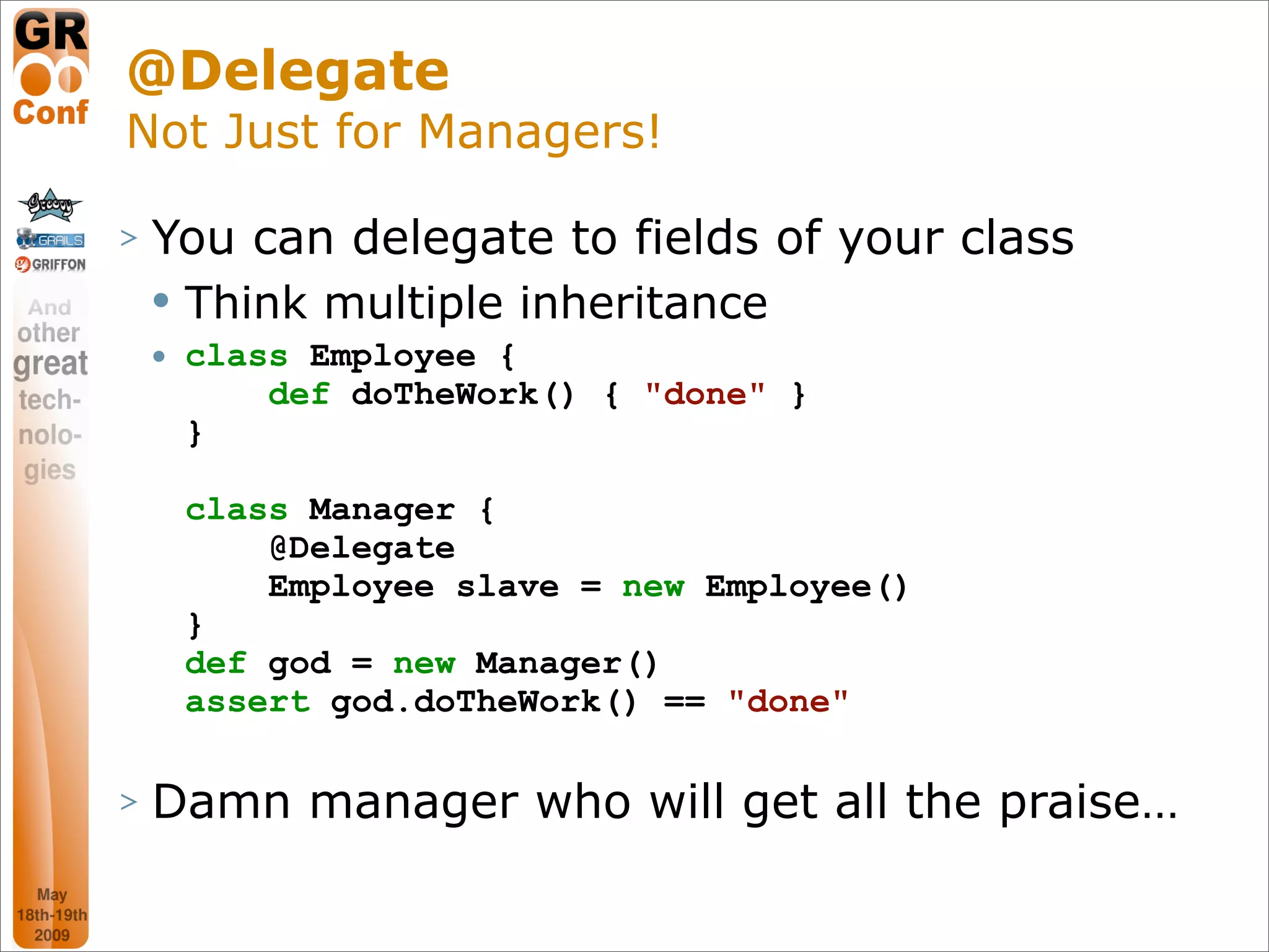 @Delegate
Not Just for Managers!

>   You can delegate to fields of your class
       Think multiple inheritance
       class Employee {
            def doTheWork() { "done" }
        }

        class Manager {
            @Delegate
            Employee slave = new Employee()
        }
        def god = new Manager()
        assert god.doTheWork() == "done"

>   Damn manager who will get all the praise…

                                               32
 