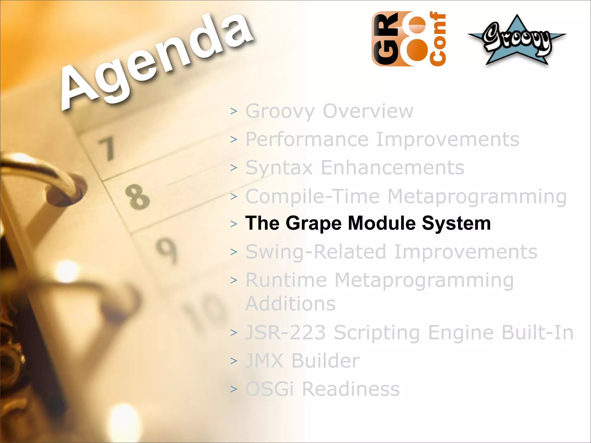 nda
Ag e
      >   Groovy Overview
      >   Performance Improvements
      >   Syntax Enhancements
      >   Compile-Time Metaprogramming
      >   The Grape Module System
      >   Swing-Related Improvements
      >   Runtime Metaprogramming
          Additions
      >   JSR-223 Scripting Engine Built-In
      >   JMX Builder
      >   OSGi Readiness
                                    33
 