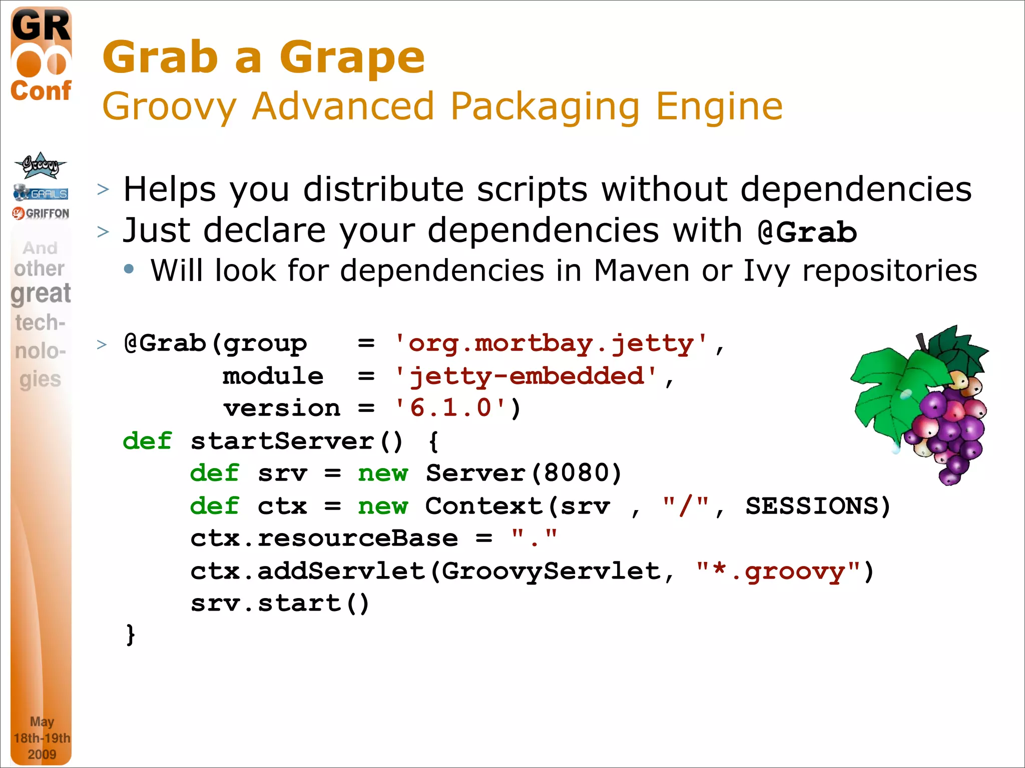 Grab a Grape
Groovy Advanced Packaging Engine
>   Helps you distribute scripts without dependencies
>   Just declare your dependencies with @Grab
       Will look for dependencies in Maven or Ivy repositories

>   @Grab(group   = 'org.mortbay.jetty',
          module = 'jetty-embedded',
          version = '6.1.0')
    def startServer() {
        def srv = new Server(8080)
        def ctx = new Context(srv , "/", SESSIONS)
        ctx.resourceBase = "."
        ctx.addServlet(GroovyServlet, "*.groovy")
        srv.start()
    }


                                                        34
 