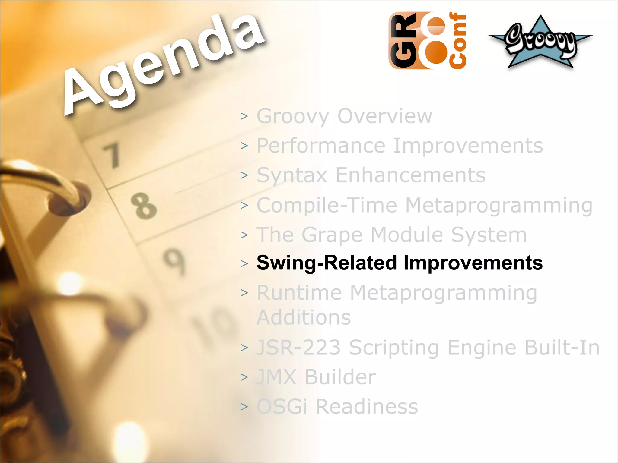 nda
Ag e
      >   Groovy Overview
      >   Performance Improvements
      >   Syntax Enhancements
      >   Compile-Time Metaprogramming
      >   The Grape Module System
      >   Swing-Related Improvements
      >   Runtime Metaprogramming
          Additions
      >   JSR-223 Scripting Engine Built-In
      >   JMX Builder
      >   OSGi Readiness
                                    35
 